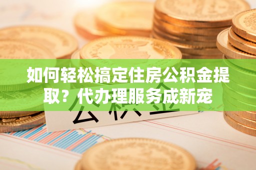 苓雅如何轻松搞定住房公积金提取？代办理服务成新宠