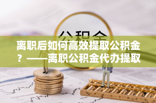 苓雅离职后如何高效提取公积金？——离职公积金代办提取全流程解析