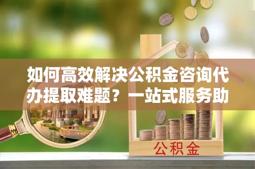 苓雅如何高效解决公积金咨询代办提取难题？一站式服务助您轻松搞定
