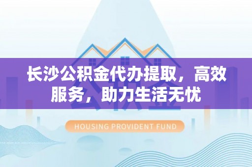 苓雅长沙公积金代办提取，高效服务，助力生活无忧