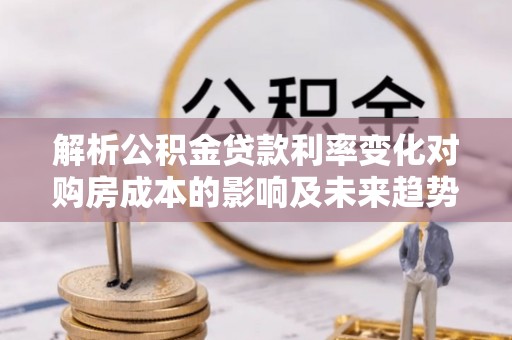 苓雅解析公积金贷款利率变化对购房成本的影响及未来趋势