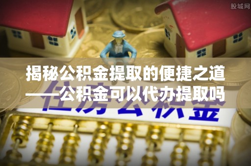 苓雅揭秘公积金提取的便捷之道——公积金可以代办提取吗？