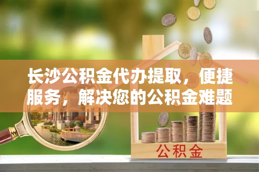 苓雅长沙公积金代办提取，便捷服务，解决您的公积金难题