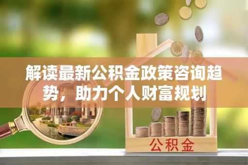苓雅解读最新公积金政策咨询趋势，助力个人财富规划