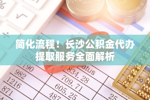 苓雅简化流程！长沙公积金代办提取服务全面解析