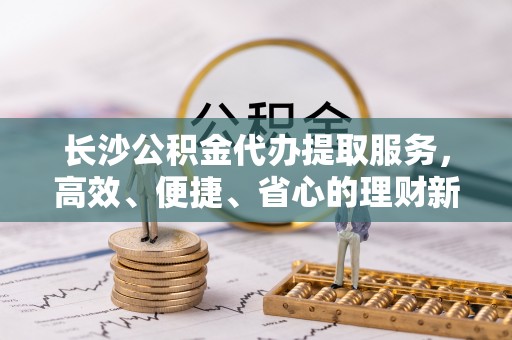 苓雅长沙公积金代办提取服务，高效、便捷、省心的理财新选择